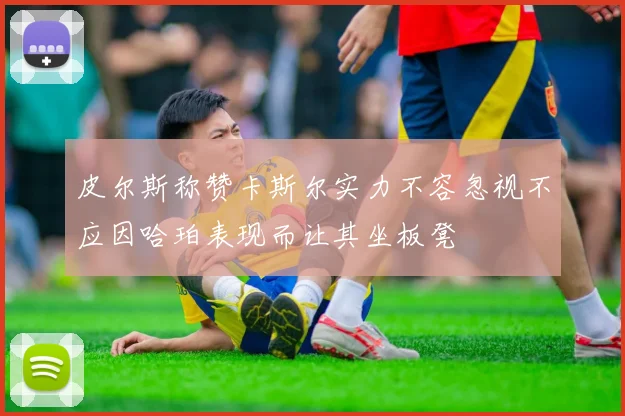 皮尔斯称赞卡斯尔实力不容忽视不应因哈珀表现而让其坐板凳