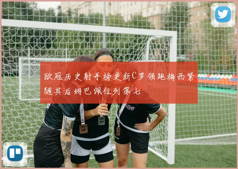 欧冠历史射手榜更新C罗领跑梅西紧随其后姆巴佩位列第七