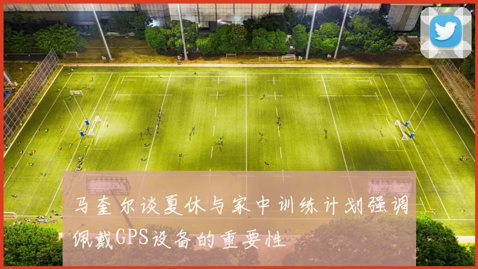 马奎尔谈夏休与家中训练计划强调佩戴GPS设备的重要性