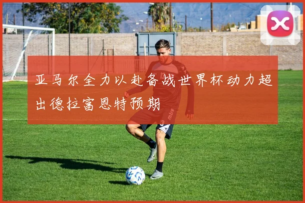 亚马尔全力以赴备战世界杯动力超出德拉富恩特预期