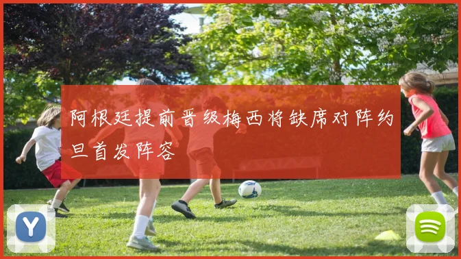 阿根廷提前晋级梅西将缺席对阵约旦首发阵容