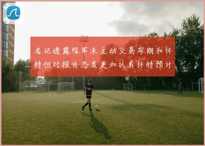 名记透露绿军未主动交易布朗和怀特但对报价态度更加认真怀特预计留队