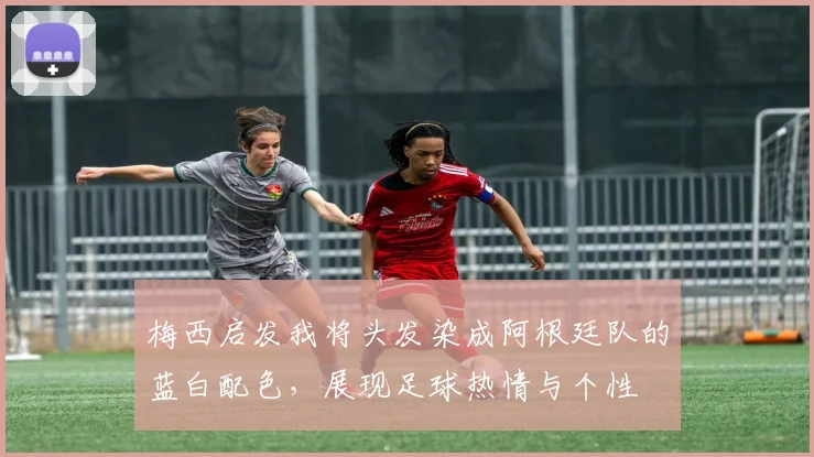 梅西启发我将头发染成阿根廷队的蓝白配色，展现足球热情与个性