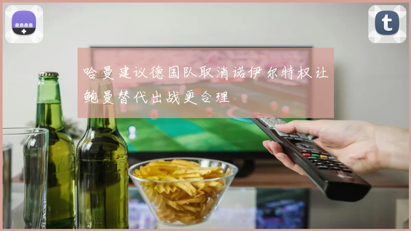 哈曼建议德国队取消诺伊尔特权让鲍曼替代出战更合理