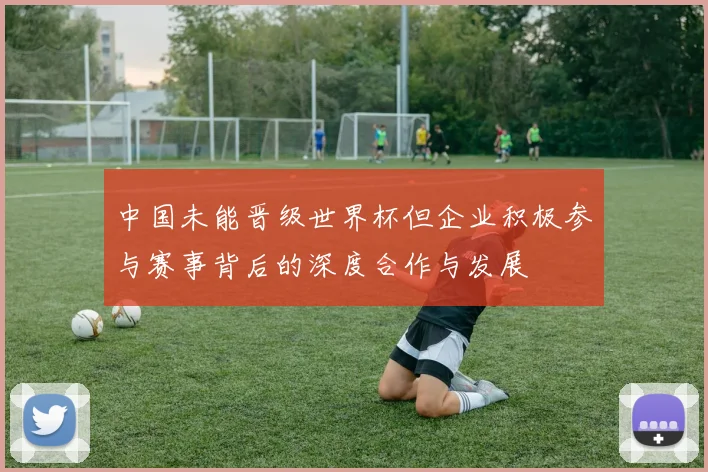 中国未能晋级世界杯但企业积极参与赛事背后的深度合作与发展