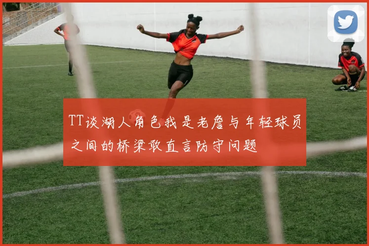 TT谈湖人角色我是老詹与年轻球员之间的桥梁敢直言防守问题