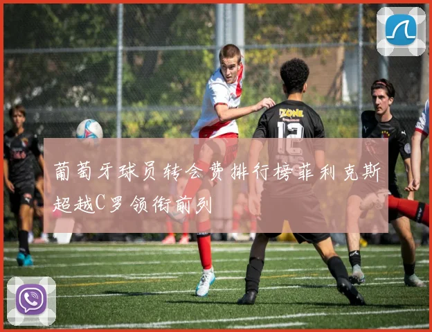 葡萄牙球员转会费排行榜菲利克斯超越C罗领衔前列