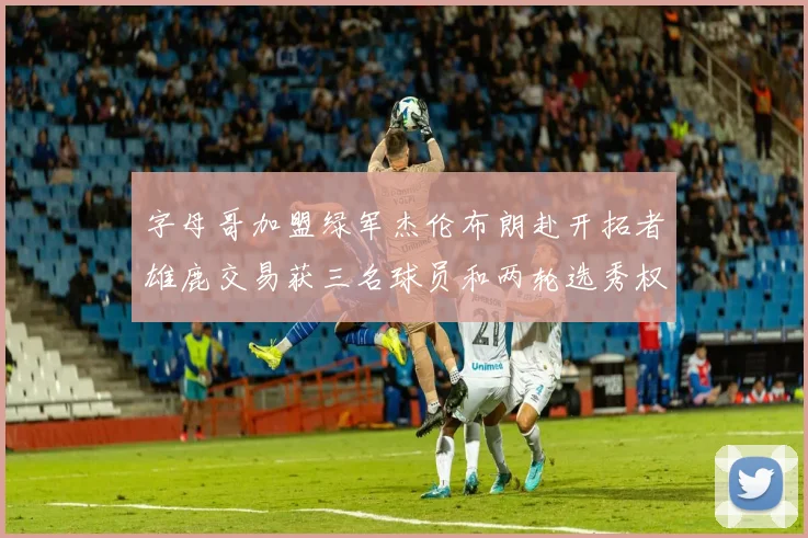 字母哥加盟绿军杰伦布朗赴开拓者雄鹿交易获三名球员和两轮选秀权