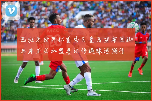 西班牙世界杯首秀日皇马宣布国脚库库正式加盟喜讯传递球迷期待