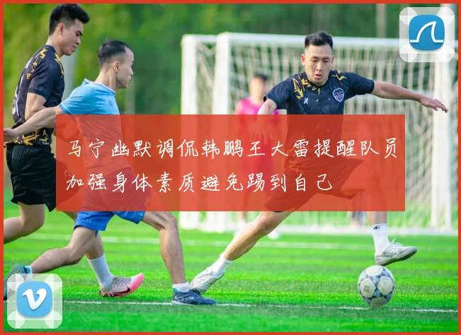 马宁幽默调侃韩鹏王大雷提醒队员加强身体素质避免踢到自己