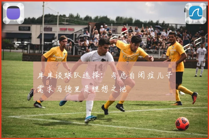 库库谈球队选择：考虑自闭症儿子需求马德里是理想之地