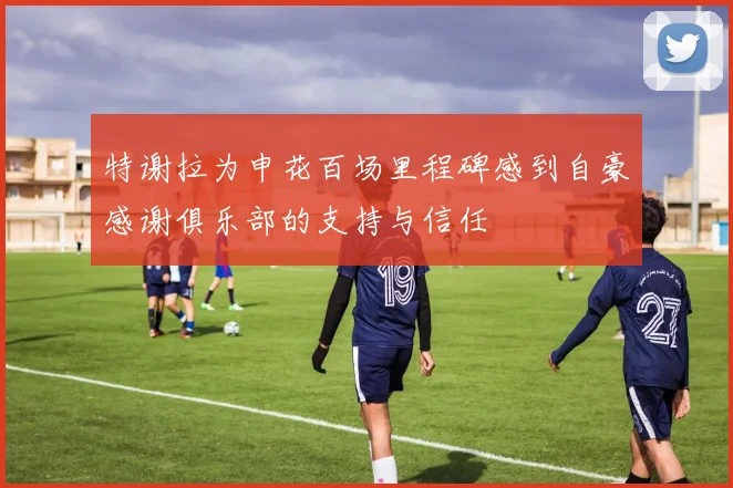 特谢拉为申花百场里程碑感到自豪感谢俱乐部的支持与信任